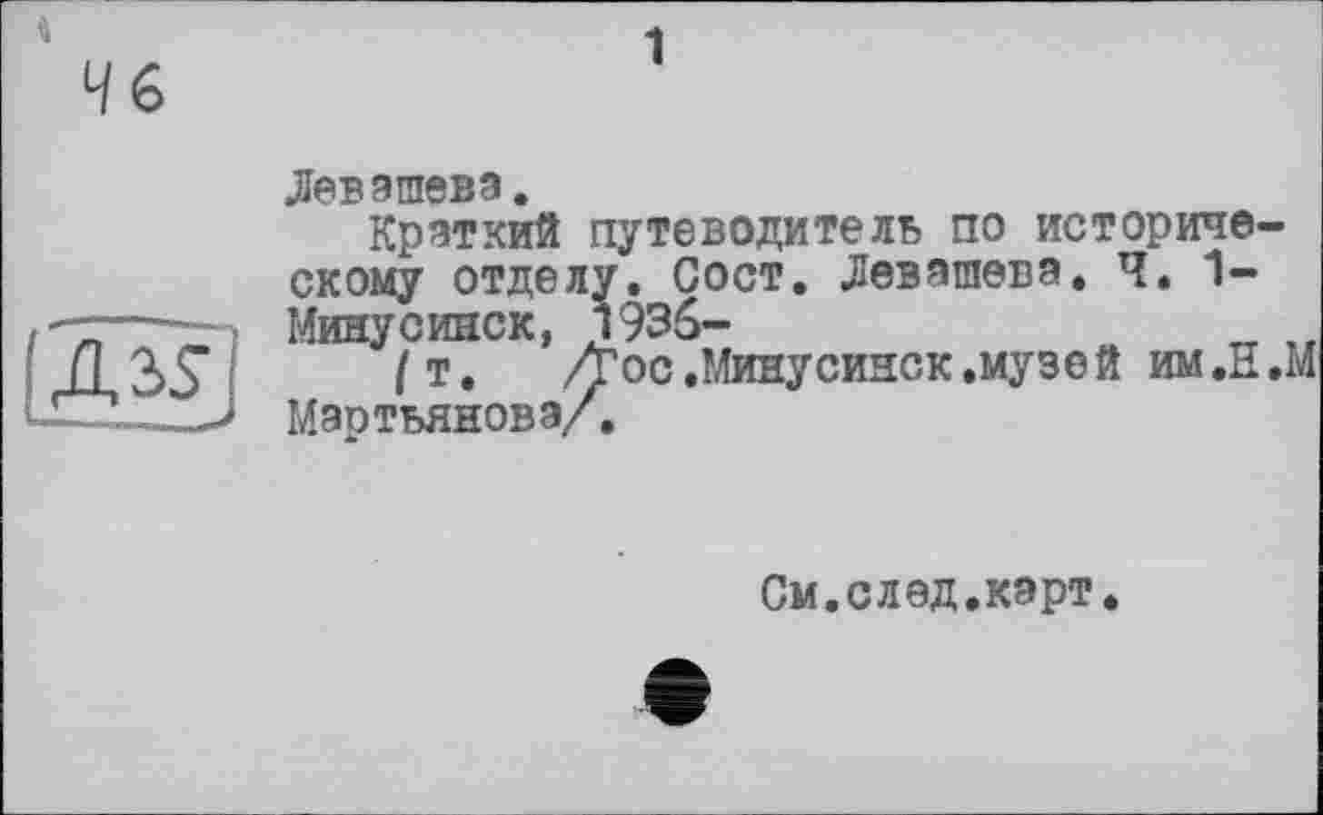 ﻿і
1

Левашова.
Краткий путеводитель по историческому отделу. Сост. Левашова. Ч. 1-
Минусииск, 1936-
/т. /Гос.Минусинск.музей им.Н.М
Мартьянова/.
См.след.карт.